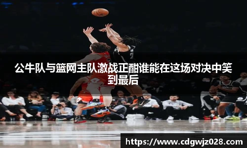 公牛队与篮网主队激战正酣谁能在这场对决中笑到最后