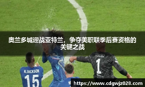 奥兰多城迎战亚特兰，争夺美职联季后赛资格的关键之战
